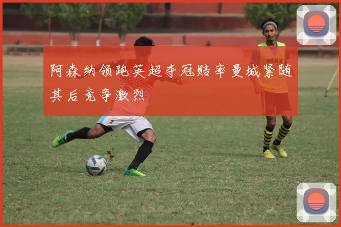 阿森纳领跑英超夺冠赔率曼城紧随其后竞争激烈