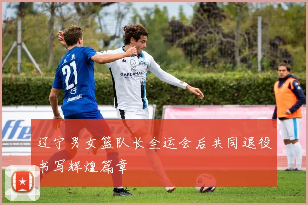 辽宁男女篮队长全运会后共同退役书写辉煌篇章