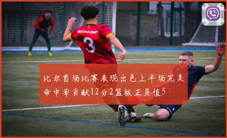 比尔首场比赛表现出色上半场完美命中率贡献12分2篮板正负值5