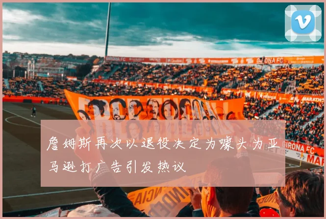 詹姆斯再次以退役决定为噱头为亚马逊打广告引发热议