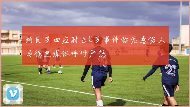 纳瓦罗回应肘击C罗事件称无意伤人马德里媒体呼吁严惩