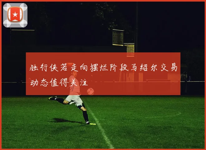 独行侠若走向摆烂阶段马绍尔交易动态值得关注