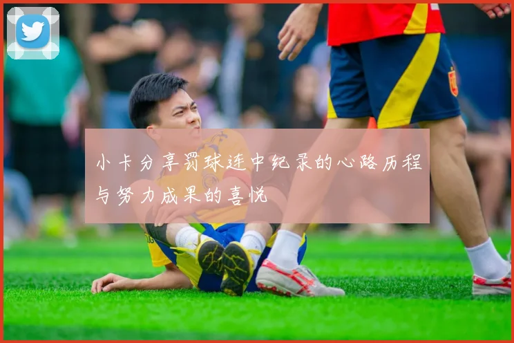 小卡分享罚球连中纪录的心路历程与努力成果的喜悦
