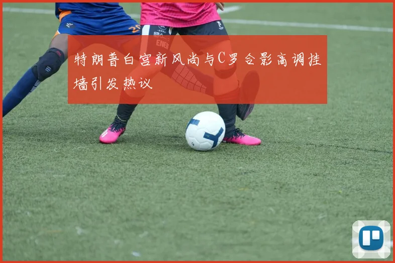 特朗普白宫新风尚与C罗合影高调挂墙引发热议