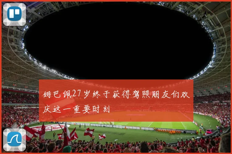 姆巴佩27岁终于获得驾照朋友们欢庆这一重要时刻