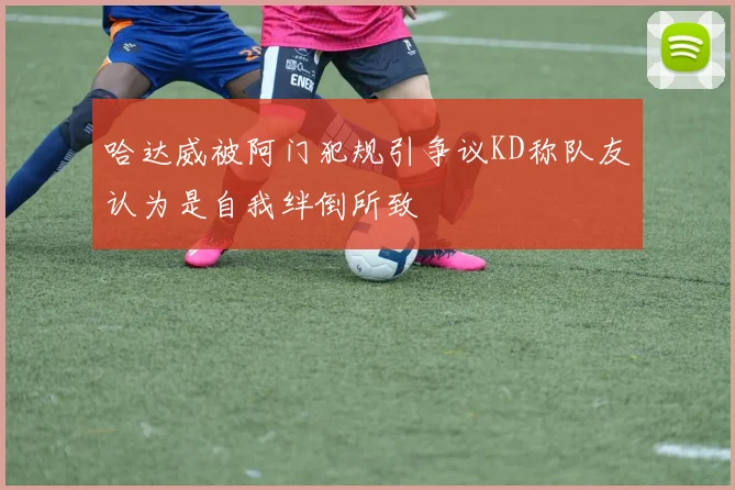 哈达威被阿门犯规引争议KD称队友认为是自我绊倒所致