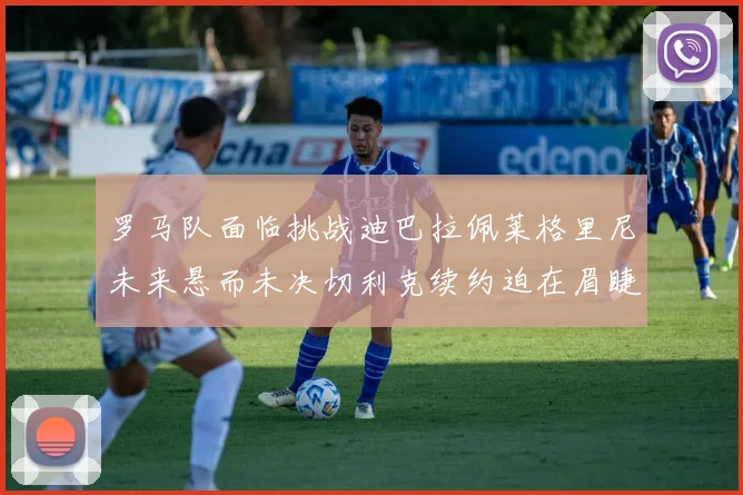 罗马队面临挑战迪巴拉佩莱格里尼未来悬而未决切利克续约迫在眉睫