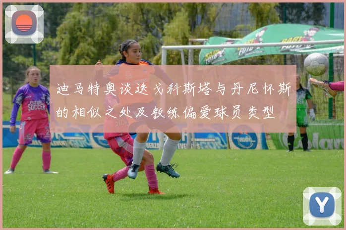 迪马特奥谈迭戈科斯塔与丹尼怀斯的相似之处及教练偏爱球员类型