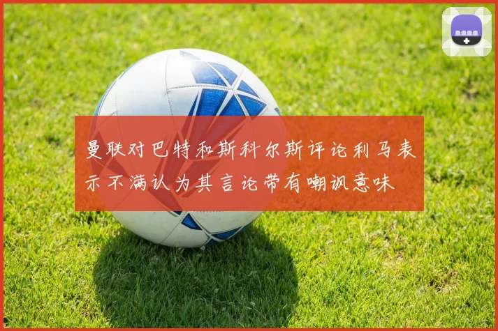 曼联对巴特和斯科尔斯评论利马表示不满认为其言论带有嘲讽意味
