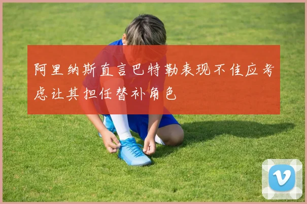 阿里纳斯直言巴特勒表现不佳应考虑让其担任替补角色