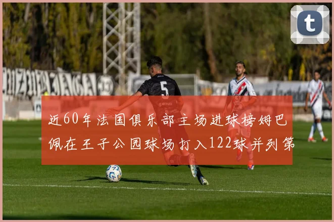近60年法国俱乐部主场进球榜姆巴佩在王子公园球场打入122球并列第三