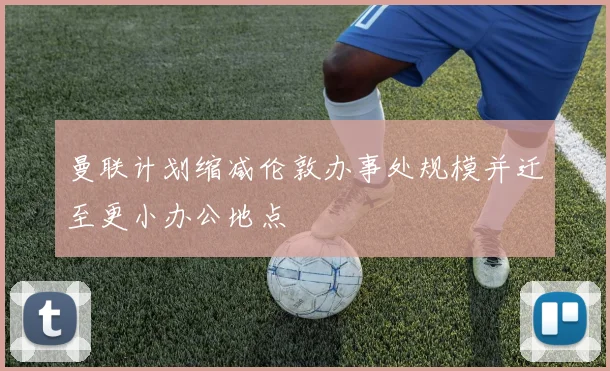 曼联计划缩减伦敦办事处规模并迁至更小办公地点