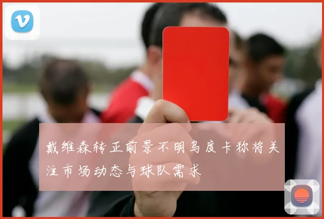 戴维森转正前景不明乌度卡称将关注市场动态与球队需求