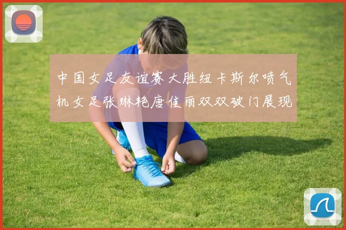 中国女足友谊赛大胜纽卡斯尔喷气机女足张琳艳唐佳丽双双破门展现实力