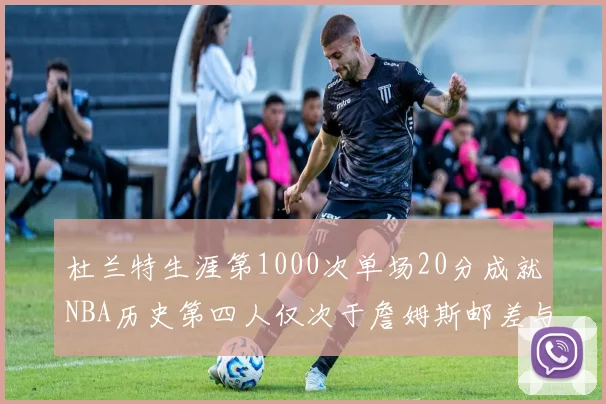 杜兰特生涯第1000次单场20分成就NBA历史第四人仅次于詹姆斯邮差与天勾
