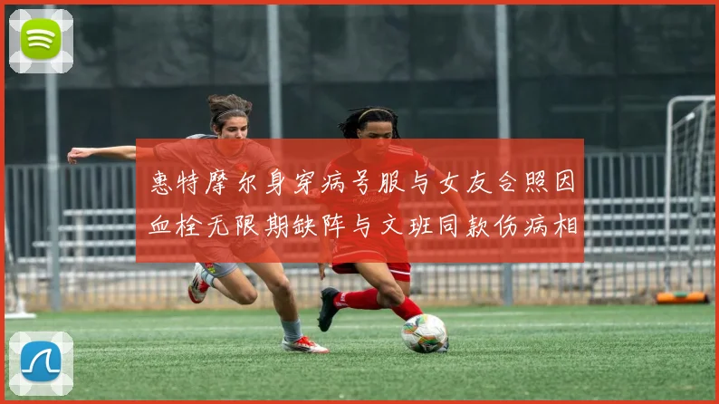 惠特摩尔身穿病号服与女友合照因血栓无限期缺阵与文班同款伤病相似