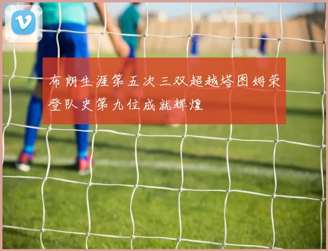 布朗生涯第五次三双超越塔图姆荣登队史第九位成就辉煌