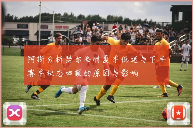 阿斯分析瑟尔洛特夏季低迷与下半赛季状态回暖的原因与影响