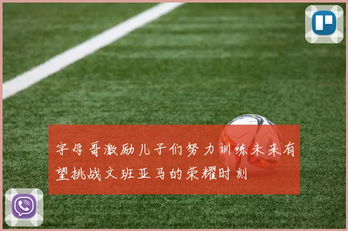 字母哥激励儿子们努力训练未来有望挑战文班亚马的荣耀时刻