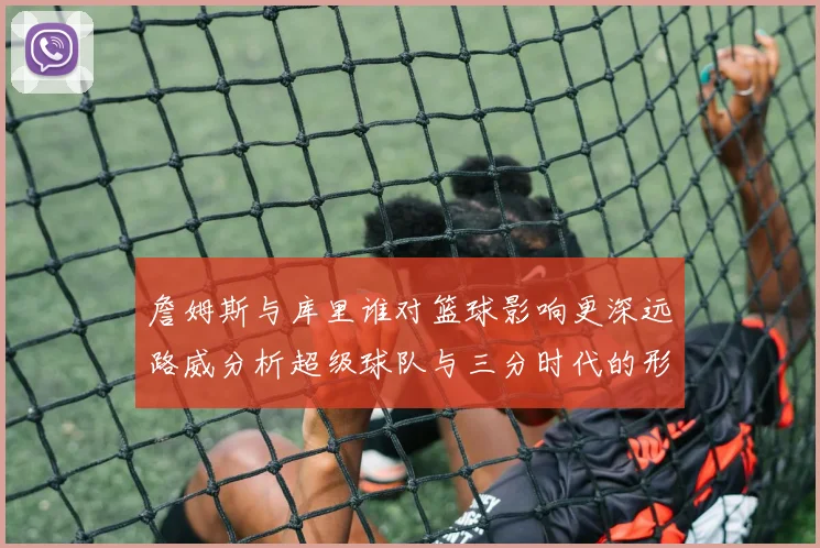 詹姆斯与库里谁对篮球影响更深远路威分析超级球队与三分时代的形成