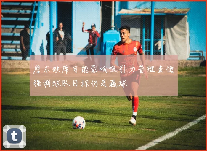 詹东缺席可能影响吸引力普理查德强调球队目标仍是赢球