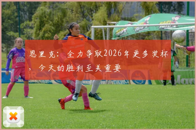 恩里克：全力争取2026年更多奖杯，今天的胜利至关重要