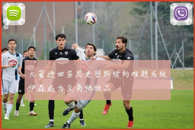 火箭迎回芬尼史密斯续约难题或致伊森成为交易牺牲品