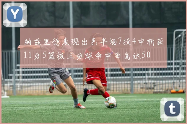 纳兹里德表现出色半场7投4中斩获11分5篮板三分球命中率高达50