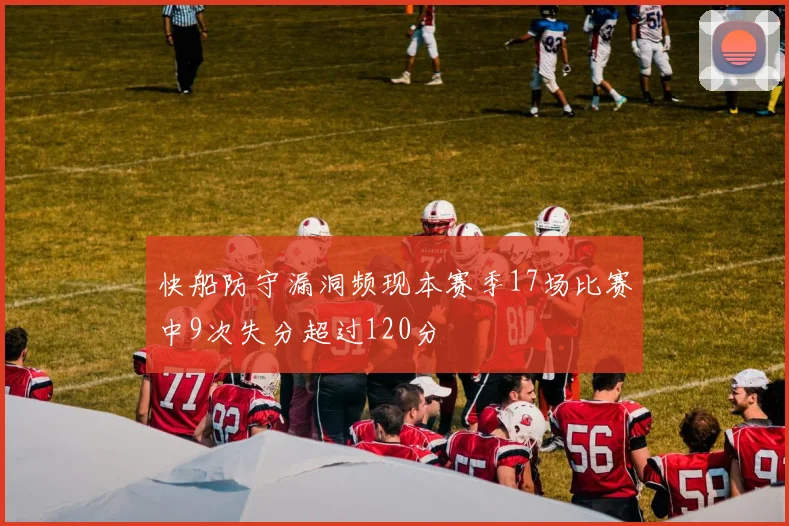 快船防守漏洞频现本赛季17场比赛中9次失分超过120分