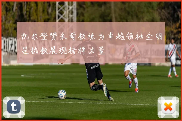 凯尔登赞米奇教练为卓越领袖全明星执教展现榜样力量