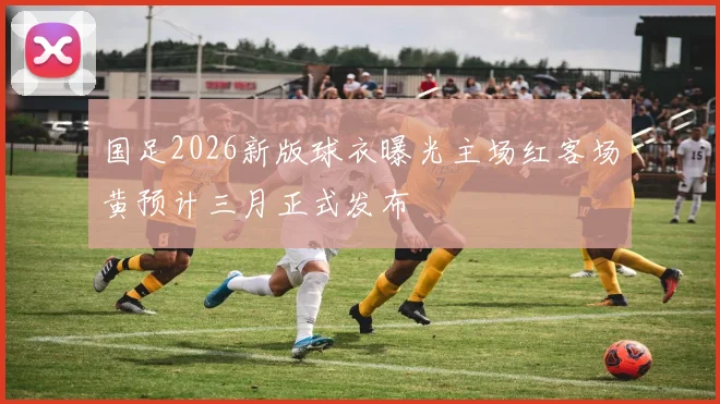 国足2026新版球衣曝光主场红客场黄预计三月正式发布