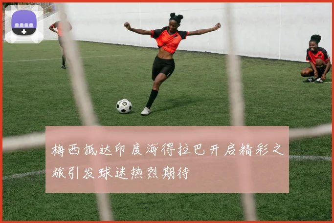 梅西抵达印度海得拉巴开启精彩之旅引发球迷热烈期待