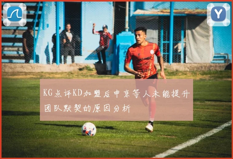 KG点评KD加盟后申京等人未能提升团队默契的原因分析