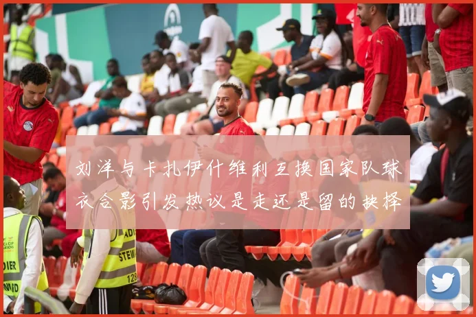 刘洋与卡扎伊什维利互换国家队球衣合影引发热议是走还是留的抉择时刻