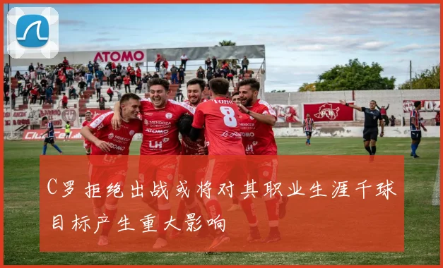 C罗拒绝出战或将对其职业生涯千球目标产生重大影响